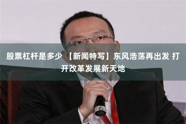 股票杠杆是多少 【新闻特写】东风浩荡再出发 打开改革发展新天地